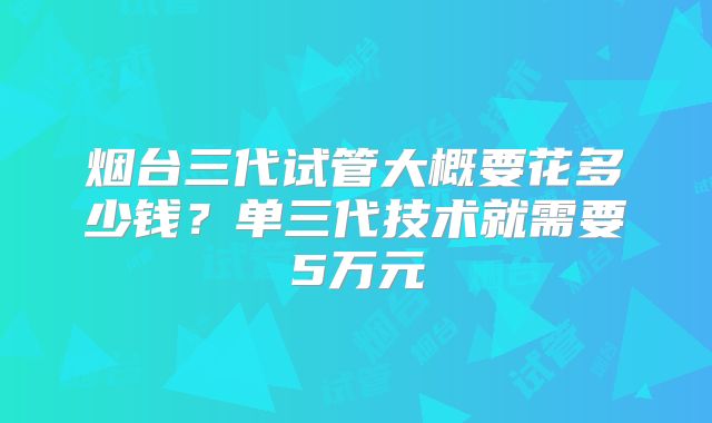 烟台三代试管大概要花多少钱？单三代技术就需要5万元