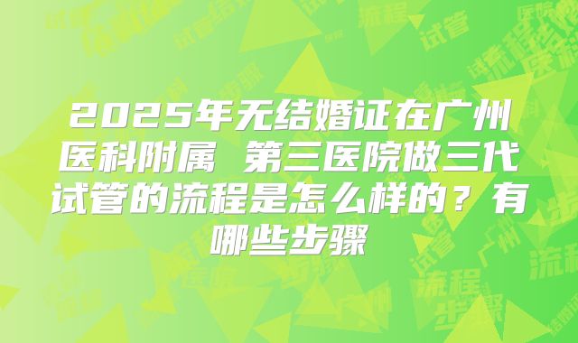2025年无结婚证在广州医科附属 第三医院做三代试管的流程是怎么样的?有哪些步骤
