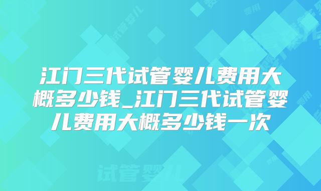 江门三代试管婴儿费用大概多少钱_江门三代试管婴儿费用大概多少钱一次