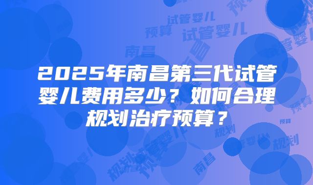 2025年南昌第三代试管婴儿费用多少？如何合理规划治疗预算？