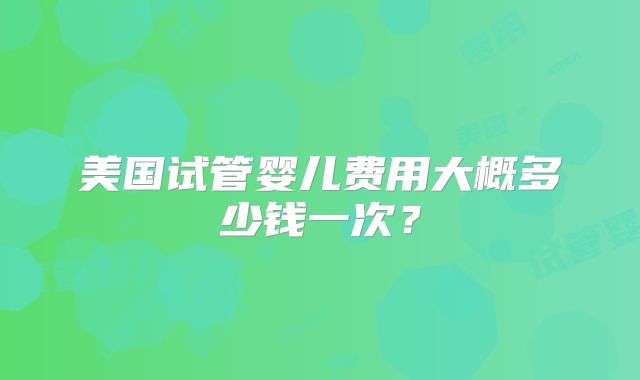美国试管婴儿费用大概多少钱一次？
