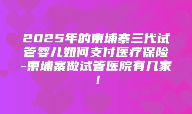 2025年的柬埔寨三代试管婴儿如何支付医疗保险-柬埔寨做试管医院有几家！