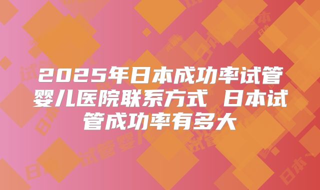 2025年日本成功率试管婴儿医院联系方式 日本试管成功率有多大