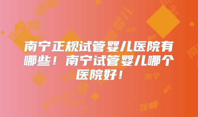 南宁正规试管婴儿医院有哪些！南宁试管婴儿哪个医院好！