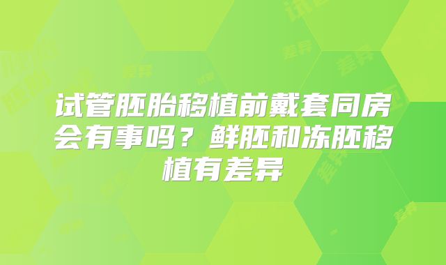 试管胚胎移植前戴套同房会有事吗？鲜胚和冻胚移植有差异