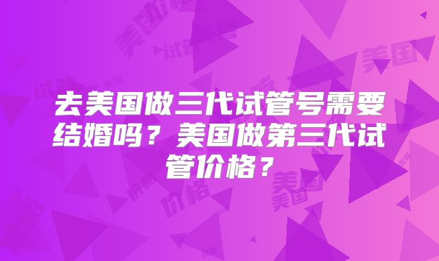 去美国做三代试管号需要结婚吗?美国做第三代试管价格?