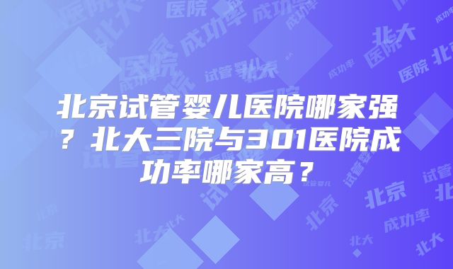北京试管婴儿医院哪家强？北大三院与301医院成功率哪家高？
