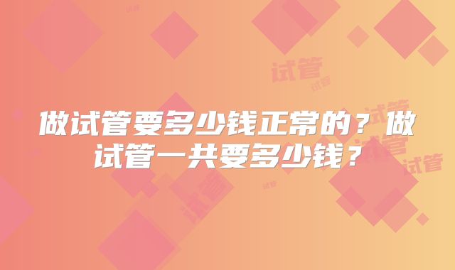 做试管要多少钱正常的?做试管一共要多少钱?