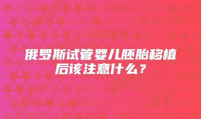 俄罗斯试管婴儿胚胎移植后该注意什么？