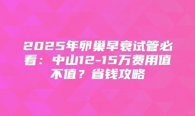 2025年卵巢早衰试管必看：中山12-15万费用值不值？省钱攻略