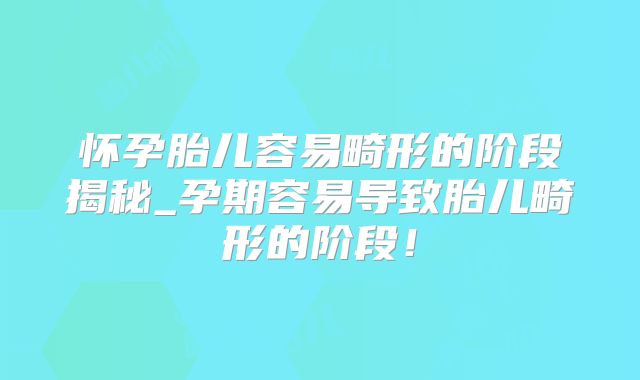怀孕胎儿容易畸形的阶段揭秘_孕期容易导致胎儿畸形的阶段！