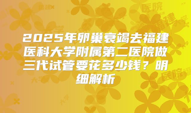 2025年卵巢衰竭去福建医科大学附属第二医院做三代试管要花多少钱？明细解析