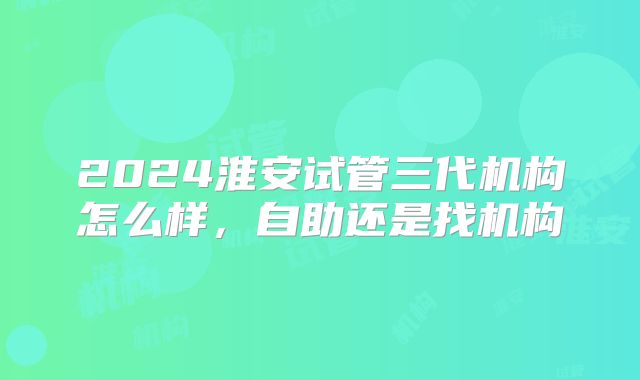 2024淮安试管三代机构怎么样，自助还是找机构