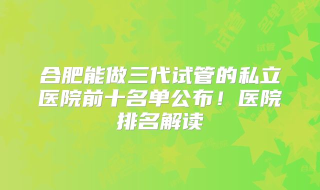 合肥能做三代试管的私立医院前十名单公布！医院排名解读