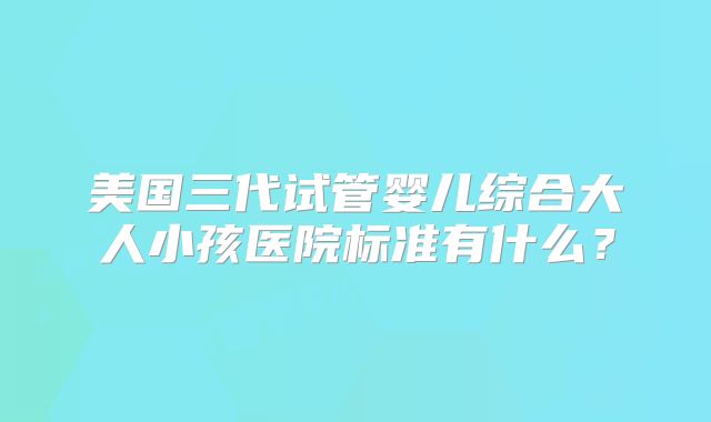 美国三代试管婴儿综合大人小孩医院标准有什么？