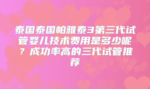 泰国泰国帕雅泰3第三代试管婴儿技术费用是多少呢?成功率高的三代试管推荐