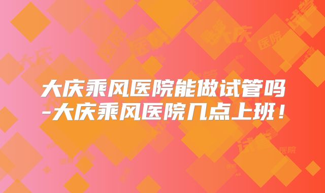 大庆乘风医院能做试管吗-大庆乘风医院几点上班！
