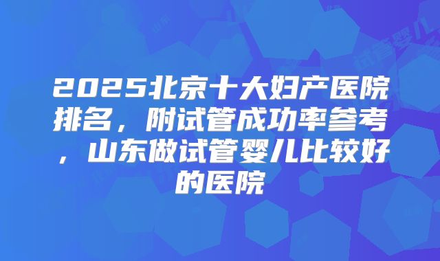2025北京十大妇产医院排名，附试管成功率参考，山东做试管婴儿比较好的医院