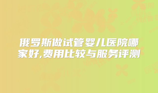 俄罗斯做试管婴儿医院哪家好,费用比较与服务评测