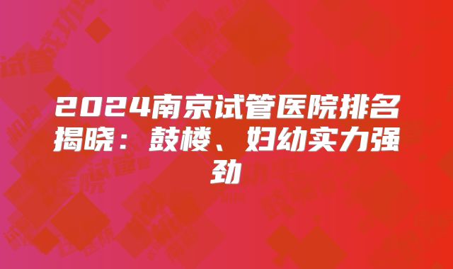2024南京试管医院排名揭晓:鼓楼、妇幼实力强劲