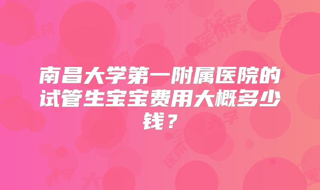 南昌大学第一附属医院的试管生宝宝费用大概多少钱？