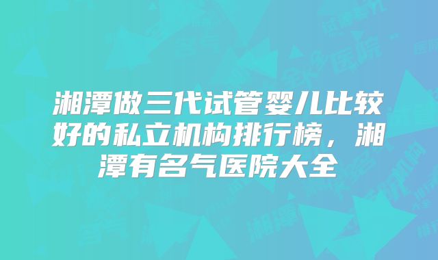 湘潭做三代试管婴儿比较好的私立机构排行榜，湘潭有名气医院大全