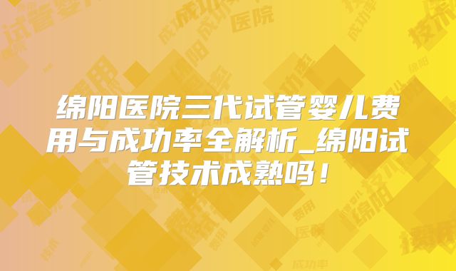 绵阳医院三代试管婴儿费用与成功率全解析_绵阳试管技术成熟吗！