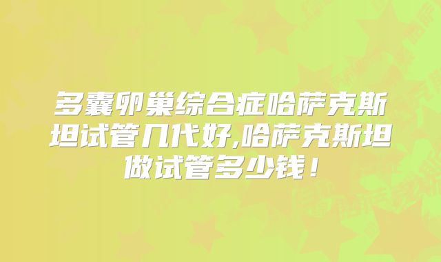 多囊卵巢综合症哈萨克斯坦试管几代好,哈萨克斯坦做试管多少钱！