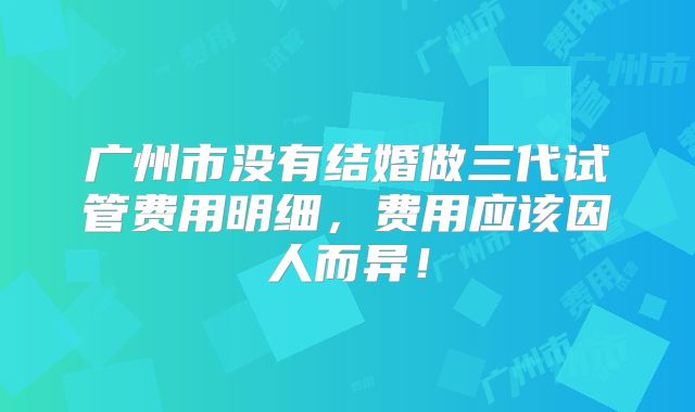 广州市没有结婚做三代试管费用明细，费用应该因人而异！