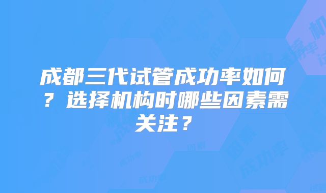 成都三代试管成功率如何？选择机构时哪些因素需关注？