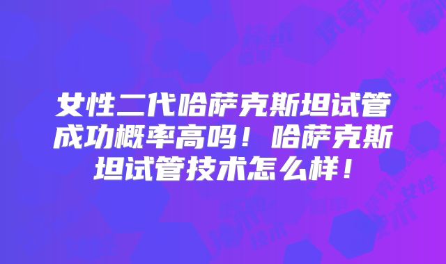 女性二代哈萨克斯坦试管成功概率高吗！哈萨克斯坦试管技术怎么样！