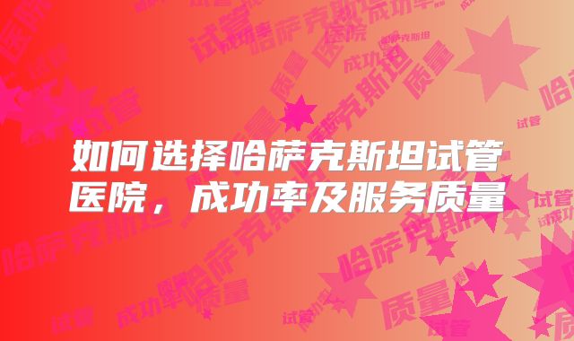 如何选择哈萨克斯坦试管医院，成功率及服务质量