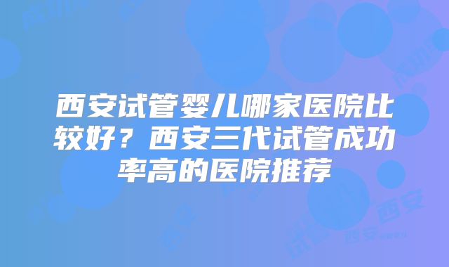 西安试管婴儿哪家医院比较好？西安三代试管成功率高的医院推荐