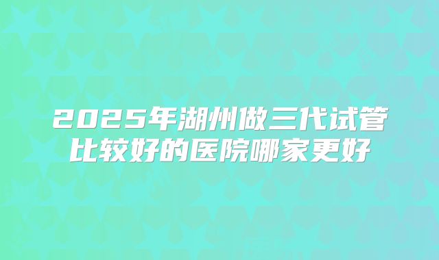 2025年湖州做三代试管比较好的医院哪家更好