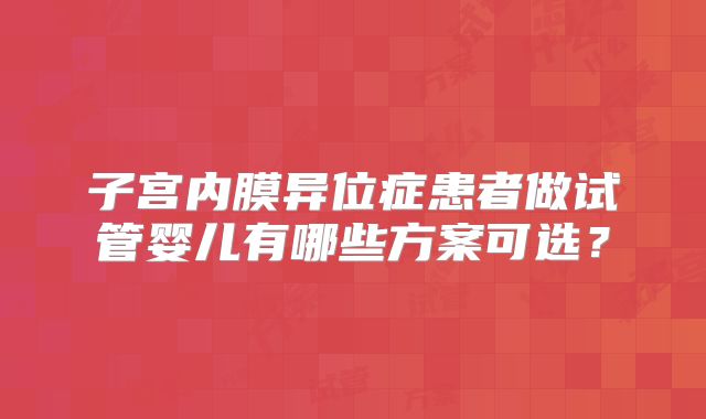 子宫内膜异位症患者做试管婴儿有哪些方案可选？