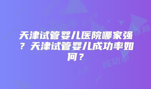 天津试管婴儿医院哪家强？天津试管婴儿成功率如何？