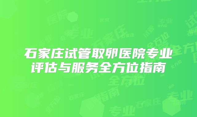 石家庄试管取卵医院专业评估与服务全方位指南
