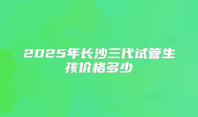 2025年长沙三代试管生孩价格多少