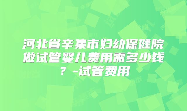 河北省辛集市妇幼保健院做试管婴儿费用需多少钱？-试管费用