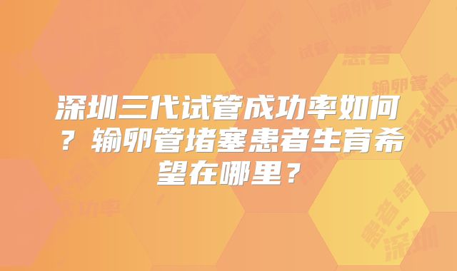 深圳三代试管成功率如何？输卵管堵塞患者生育希望在哪里？