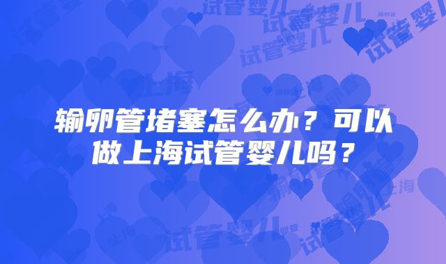 输卵管堵塞怎么办?可以做上海试管婴儿吗?