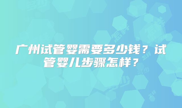 广州试管婴需要多少钱？试管婴儿步骤怎样？