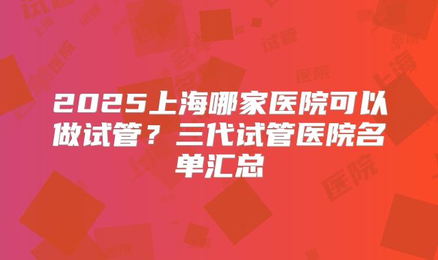 2025上海哪家医院可以做试管?三代试管医院名单汇总