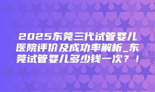2025东莞三代试管婴儿医院评价及成功率解析_东莞试管婴儿多少钱一次？！