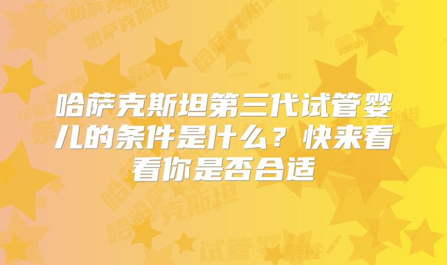 哈萨克斯坦第三代试管婴儿的条件是什么？快来看看你是否合适
