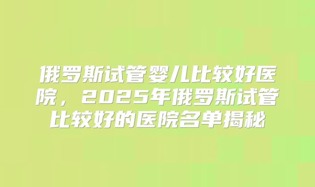俄罗斯试管婴儿比较好医院，2025年俄罗斯试管比较好的医院名单揭秘