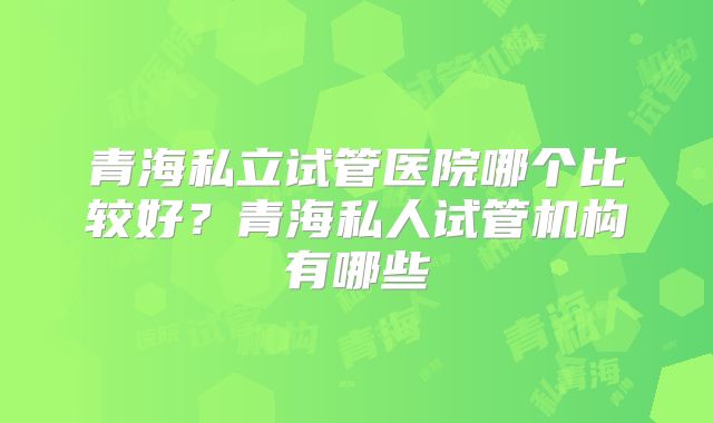 青海私立试管医院哪个比较好？青海私人试管机构有哪些
