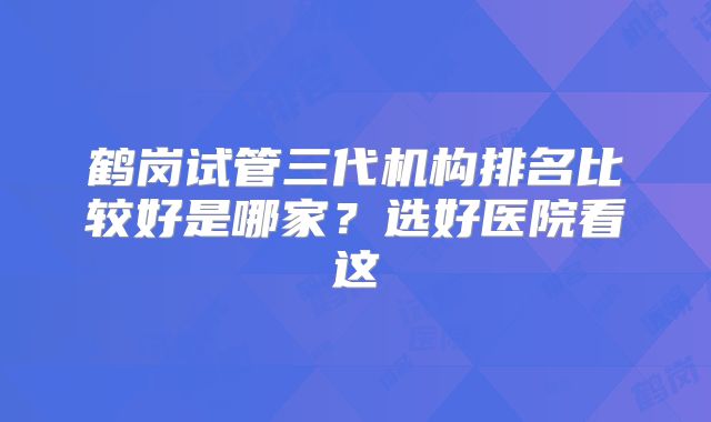 鹤岗试管三代机构排名比较好是哪家？选好医院看这