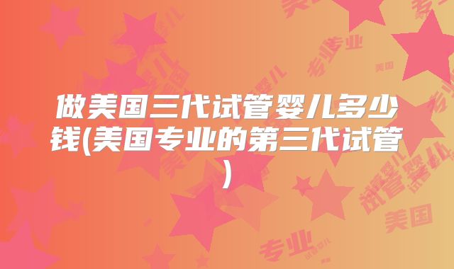 做美国三代试管婴儿多少钱(美国专业的第三代试管)