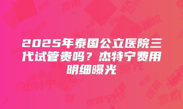 2025年泰国公立医院三代试管贵吗？杰特宁费用明细曝光